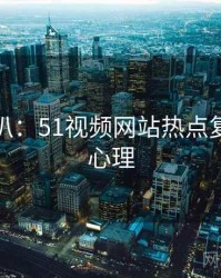 独家深扒：51视频网站热点复盘公众心理