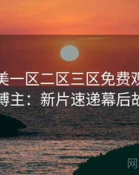 精品欧美一区二区三区免费观看专访张博主：新片速递幕后故事