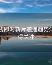 欧美在线即时新片速递趋势洞察，值得关注