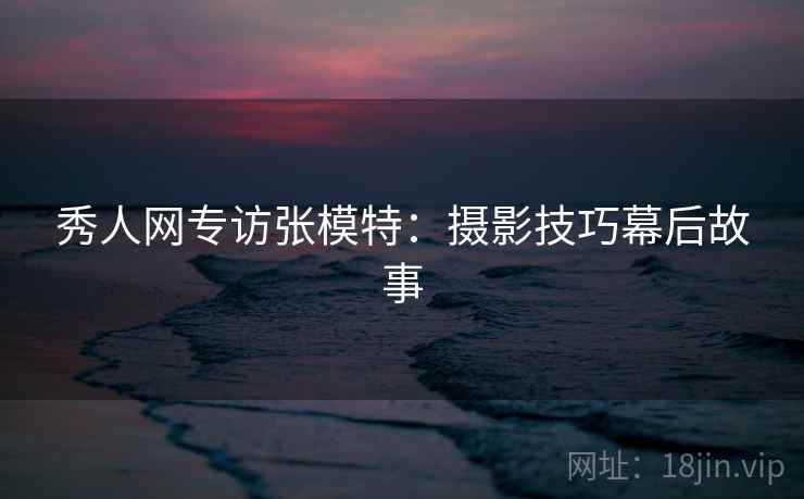 秀人网专访张模特:摄影技巧幕后故事 秀人网专访张模特:摄影技巧幕后故事