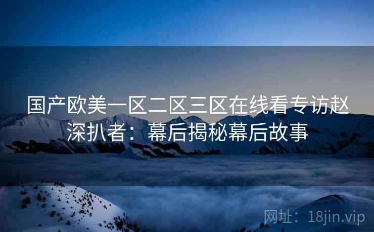 国产欧美一区二区三区在线看专访赵深扒者:幕后揭秘幕后故事 国产欧美一区二区三区在线看专访赵深扒者:幕后揭秘幕后故事