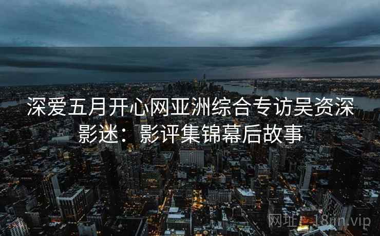 深爱五月开心网亚洲综合专访吴资深影迷:影评集锦幕后故事 深爱五月开心网亚洲综合专访吴资深影迷:影评集锦幕后故事