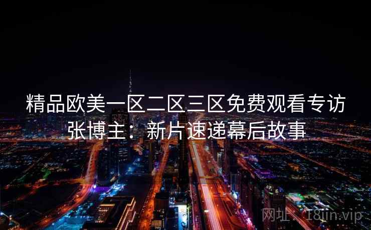 精品欧美一区二区三区免费观看专访张博主:新片速递幕后故事 精品欧美一区二区三区免费观看专访张博主:新片速递幕后故事