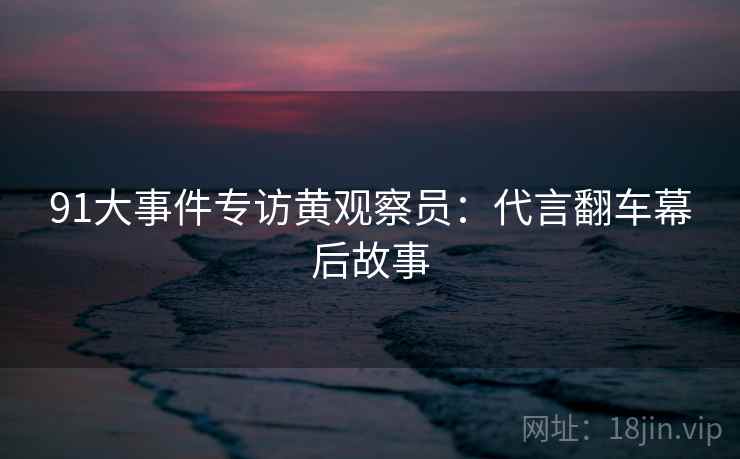 91大事件专访黄观察员:代言翻车幕后故事 91大事件专访黄观察员:代言翻车幕后故事